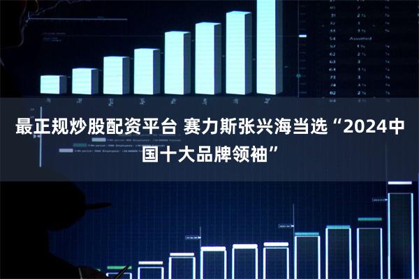 最正规炒股配资平台 赛力斯张兴海当选“2024中国十大品牌领袖”