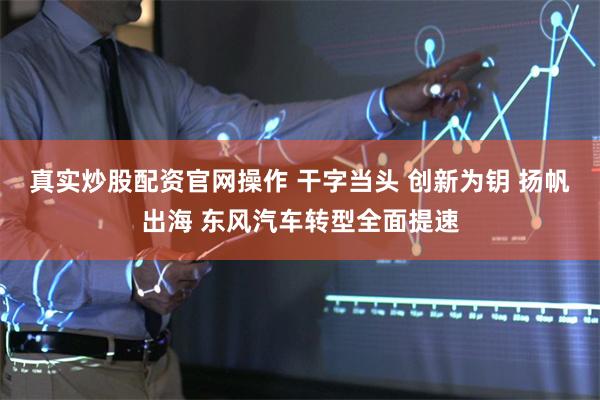 真实炒股配资官网操作 干字当头 创新为钥 扬帆出海 东风汽车转型全面提速