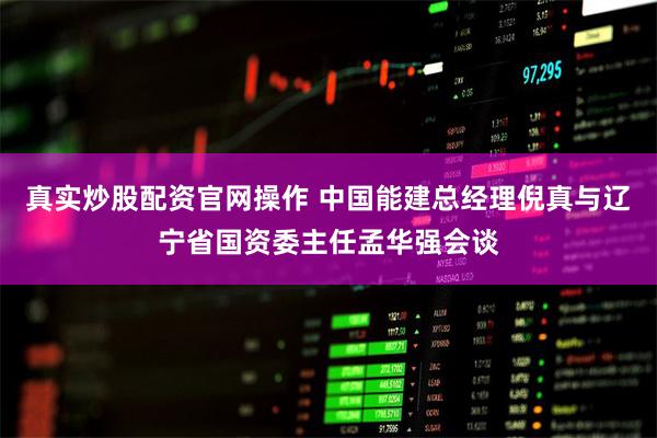 真实炒股配资官网操作 中国能建总经理倪真与辽宁省国资委主任孟华强会谈
