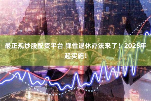 最正规炒股配资平台 弹性退休办法来了！2025年起实施！