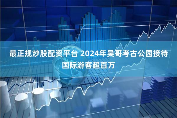 最正规炒股配资平台 2024年吴哥考古公园接待国际游客超百万