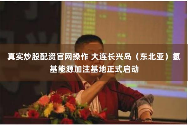 真实炒股配资官网操作 大连长兴岛（东北亚）氢基能源加注基地正式启动