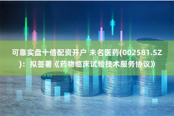 可靠实盘十倍配资开户 未名医药(002581.SZ)：拟签署《药物临床试验技术服务协议》
