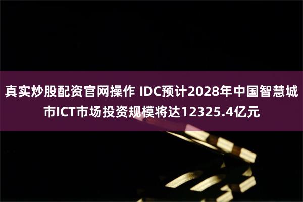 真实炒股配资官网操作 IDC预计2028年中国智慧城市ICT市场投资规模将达12325.4亿元