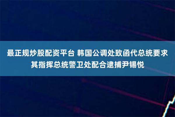 最正规炒股配资平台 韩国公调处致函代总统要求其指挥总统警卫处配合逮捕尹锡悦