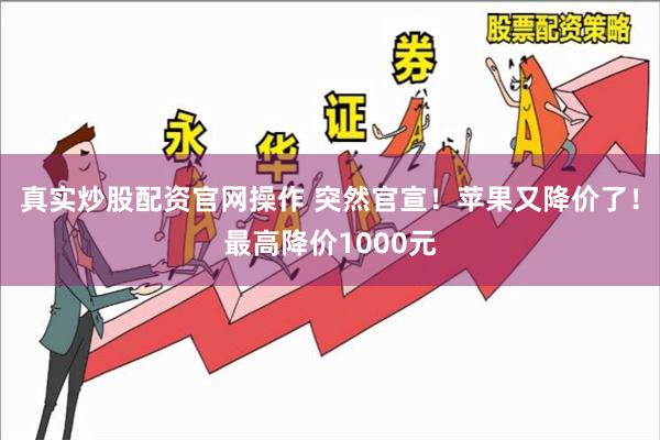 真实炒股配资官网操作 突然官宣！苹果又降价了！最高降价1000元