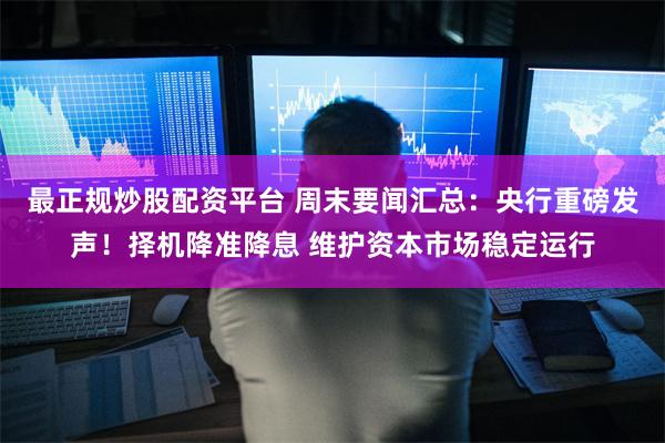 最正规炒股配资平台 周末要闻汇总：央行重磅发声！择机降准降息 维护资本市场稳定运行