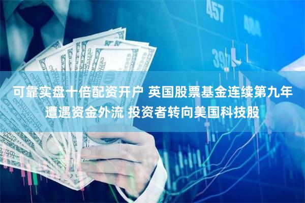 可靠实盘十倍配资开户 英国股票基金连续第九年遭遇资金外流 投资者转向美国科技股