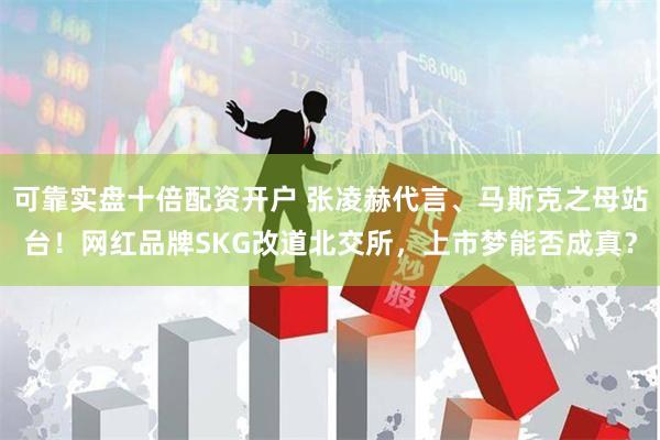 可靠实盘十倍配资开户 张凌赫代言、马斯克之母站台！网红品牌SKG改道北交所，上市梦能否成真？