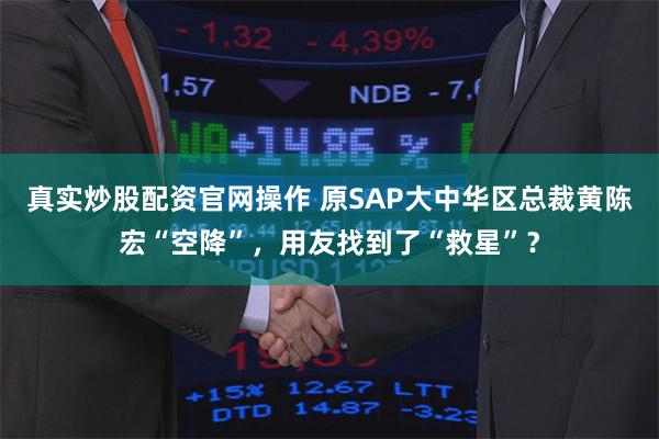 真实炒股配资官网操作 原SAP大中华区总裁黄陈宏“空降”，用友找到了“救星”？