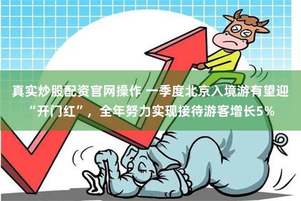 真实炒股配资官网操作 一季度北京入境游有望迎“开门红”，全年努力实现接待游客增长5%
