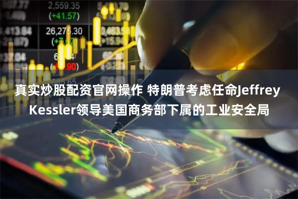真实炒股配资官网操作 特朗普考虑任命Jeffrey Kessler领导美国商务部下属的工业安全局