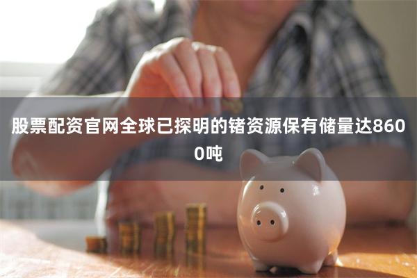 股票配资官网全球已探明的锗资源保有储量达8600吨
