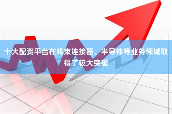 十大配资平台在线束连接器、半导体等业务领域取得了较大突破