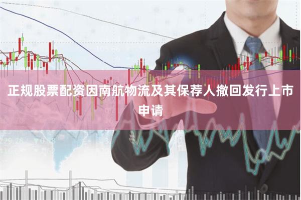 正规股票配资因南航物流及其保荐人撤回发行上市申请