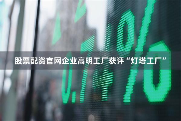 股票配资官网企业高明工厂获评“灯塔工厂”