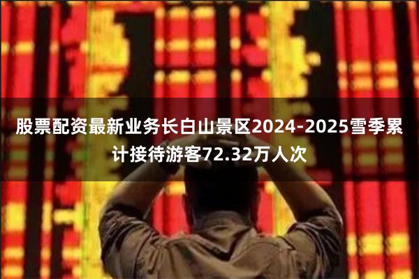 股票配资最新业务长白山景区2024-2025雪季累计接待游客72.32万人次