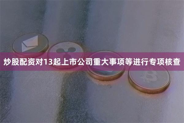 炒股配资对13起上市公司重大事项等进行专项核查